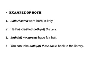 • EXAMPLE OF BOTH
1. Both children were born in Italy
2. He has crashed both (of) the cars
3. Both (of) my parents have fair hair.
4. You can take both (of) these books back to the library.

 