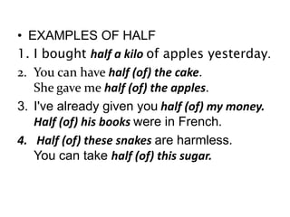 • EXAMPLES OF HALF
1. I bought half a kilo of apples yesterday.
2. You can have half (of) the cake.
She gave me half (of) the apples.
3. I've already given you half (of) my money.
Half (of) his books were in French.
4. Half (of) these snakes are harmless.
You can take half (of) this sugar.

 