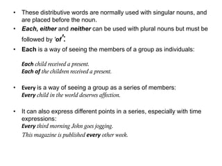 • These distributive words are normally used with singular nouns, and
are placed before the noun.
• Each, either and neither can be used with plural nouns but must be
followed by 'of':
• Each is a way of seeing the members of a group as individuals:
Each child received a present.
Each of the children received a present.
• Every is a way of seeing a group as a series of members:
Every child in the world deserves affection.
• It can also express different points in a series, especially with time
expressions:
Every third morning John goes jogging.
This magazine is published every other week.

 