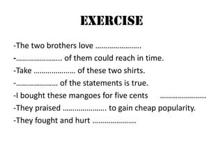 EXERCISE
-The two brothers love …………………..
-………………….. of them could reach in time.
-Take ………………… of these two shirts.
-………………… of the statements is true.
-I bought these mangoes for five cents …………………..
-They praised …………………. to gain cheap popularity.
-They fought and hurt ………………….

 