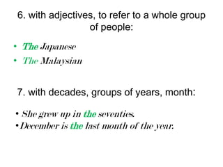 6. with adjectives, to refer to a whole group
of people:
• The Japanese
• The Malaysian
7. with decades, groups of years, month:
• She grew up in the seventies.
•December is the last month of the year.

 