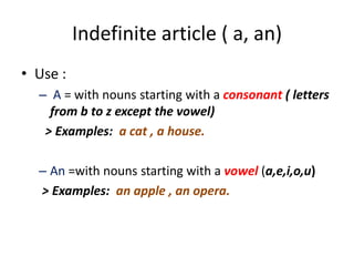 Indefinite article ( a, an)
• Use :
– A = with nouns starting with a consonant ( letters
from b to z except the vowel)
> Examples: a cat , a house.
– An =with nouns starting with a vowel (a,e,i,o,u)
> Examples: an apple , an opera.

 