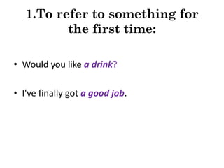 1.To refer to something for
the first time:
• Would you like a drink?

• I've finally got a good job.

 