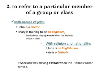 2. to refer to a particular member
of a group or class
with names of jobs:
• John is a doctor.
• Mary is training to be an engineer.
Sherlockwas playing a violin when the Holmes
visitor arrived.


With religion and nationality:
• John is an Englishman.
Kate is a Catholic.

Sherlock was playing a violin when the Holmes visitor
arrived.

 