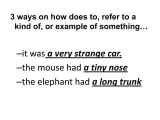 3 ways on how does to, refer to a
kind of, or example of something…

–it was a very strange car.
–the mouse had a tiny nose
–the elephant had a long trunk

 
