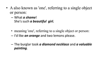 • A also known as 'one', referring to a single object
or person:
– What a shame!
She's such a beautiful girl.
• meaning 'one', referring to a single object or person:
– I'd like an orange and two lemons please.

– The burglar took a diamond necklace and a valuable
painting.

 