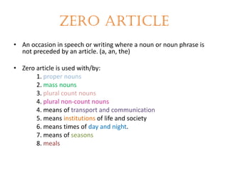 Zero article
• An occasion in speech or writing where a noun or noun phrase is
not preceded by an article. (a, an, the)
• Zero article is used with/by:
1. proper nouns
2. mass nouns
3. plural count nouns
4. plural non-count nouns
4. means of transport and communication
5. means institutions of life and society
6. means times of day and night.
7. means of seasons
8. meals

 