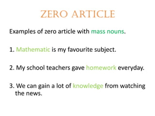 Zero article
Examples of zero article with mass nouns.
1. Mathematic is my favourite subject.

2. My school teachers gave homework everyday.
3. We can gain a lot of knowledge from watching
the news.

 