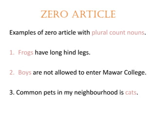 Zero article
Examples of zero article with plural count nouns.
1. Frogs have long hind legs.
2. Boys are not allowed to enter Mawar College.

3. Common pets in my neighbourhood is cats.

 