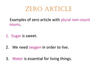 Zero article
Examples of zero article with plural non-count
nouns.
1. Sugar is sweet.
2. We need oxygen in order to live.

3. Water is essential for living things.

 