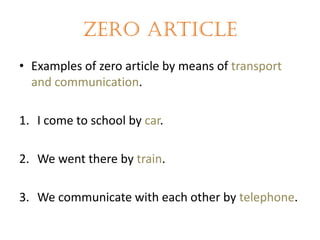 Zero article
• Examples of zero article by means of transport
and communication.
1. I come to school by car.
2. We went there by train.

3. We communicate with each other by telephone.

 