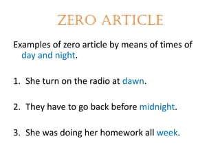 Zero article
Examples of zero article by means of times of
day and night.
1. She turn on the radio at dawn.
2. They have to go back before midnight.

3. She was doing her homework all week.

 