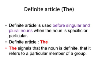 Definite article (The)
• Definite article is used before singular and
plural nouns when the noun is specific or
particular.
• Definite article : The
• The signals that the noun is definite, that it
refers to a particular member of a group.

 