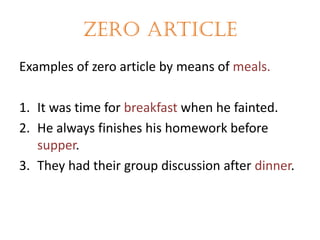 Zero article
Examples of zero article by means of meals.
1. It was time for breakfast when he fainted.
2. He always finishes his homework before
supper.
3. They had their group discussion after dinner.

 