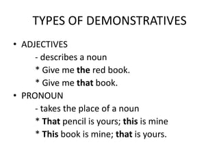 TYPES OF DEMONSTRATIVES
• ADJECTIVES
- describes a noun
* Give me the red book.
* Give me that book.
• PRONOUN
- takes the place of a noun
* That pencil is yours; this is mine
* This book is mine; that is yours.

 