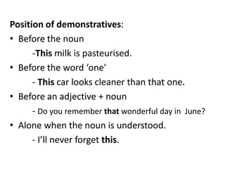 Position of demonstratives:
• Before the noun
-This milk is pasteurised.
• Before the word ‘one’
- This car looks cleaner than that one.
• Before an adjective + noun
- Do you remember that wonderful day in June?
• Alone when the noun is understood.
- I’ll never forget this.

 