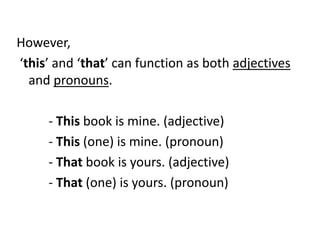 However,
‘this’ and ‘that’ can function as both adjectives
and pronouns.
- This book is mine. (adjective)
- This (one) is mine. (pronoun)
- That book is yours. (adjective)
- That (one) is yours. (pronoun)

 