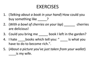 EXERCISES
1. (Talking about a book in your hand) How could you
buy something like _____?
2. (With a bowl of cherries on your lap) ______ cherries
are delicious!
3. Could you bring me _____ book I left in the garden?
4. I hate ____books which tell you: “ ____ is what you
have to do to become rich.".
5. (About a picture you've just taken from your wallet)
____is my wife.

 