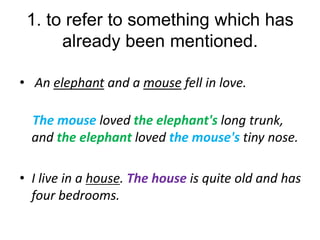 1. to refer to something which has
already been mentioned.
• An elephant and a mouse fell in love.

The mouse loved the elephant's long trunk,
and the elephant loved the mouse's tiny nose.
• I live in a house. The house is quite old and has
four bedrooms.

 