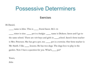 Possessive Determiners
Exercises
Hi Daniel,
____ name is John. This is ____ friend Jason. He's 12.
____ sister is nine. ____ pet is a budgie. ____ name is Dickens. Jason and I go to
the same school. There are 450 boys and girls in ____school. Jason's form teacher
is Mrs. Peterson. She has got a pet, too. ____ pet is a tortoise. Our form teacher is
Mr. Smith. I like ____ lessons. He has two dogs. The dogs love to play in the
garden. Now I have a question for you. What's____ pet?
Yours,
John

 