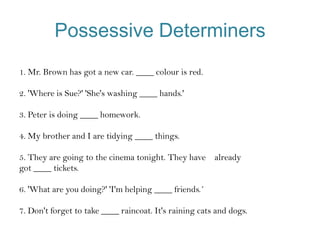 Possessive Determiners
1. Mr. Brown has got a new car. ____ colour is red.
2. 'Where is Sue?' 'She's washing ____ hands.'
3. Peter is doing ____ homework.

4. My brother and I are tidying ____ things.
5. They are going to the cinema tonight. They have already
got ____ tickets.

6. 'What are you doing?' 'I'm helping ____ friends.´
7. Don't forget to take ____ raincoat. It's raining cats and dogs.

 