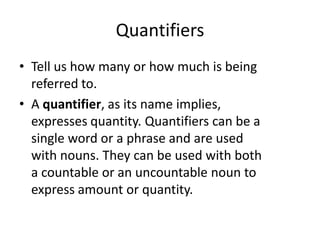 Quantifiers
• Tell us how many or how much is being
referred to.
• A quantifier, as its name implies,
expresses quantity. Quantifiers can be a
single word or a phrase and are used
with nouns. They can be used with both
a countable or an uncountable noun to
express amount or quantity.

 