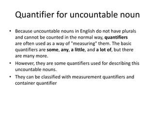 Quantifier for uncountable noun
• Because uncountable nouns in English do not have plurals
and cannot be counted in the normal way, quantifiers
are often used as a way of "measuring" them. The basic
quantifiers are some, any, a little, and a lot of, but there
are many more.
• However, they are some quantifiers used for describing this
uncountable nouns.
• They can be classified with measurement quantifiers and
container quantifier

 