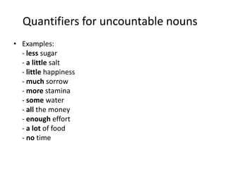 Quantifiers for uncountable nouns
• Examples:
- less sugar
- a little salt
- little happiness
- much sorrow
- more stamina
- some water
- all the money
- enough effort
- a lot of food
- no time

 