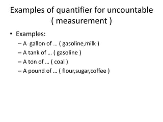 Examples of quantifier for uncountable
( measurement )
• Examples:
– A gallon of … ( gasoline,milk )
– A tank of … ( gasoline )
– A ton of … ( coal )
– A pound of … ( flour,sugar,coffee )

 