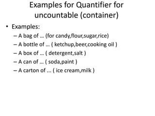Examples for Quantifier for
uncountable (container)
• Examples:
– A bag of … (for candy,flour,sugar,rice)
– A bottle of … ( ketchup,beer,cooking oil )
– A box of … ( detergent,salt )
– A can of … ( soda,paint )
– A carton of ... ( ice cream,milk )

 
