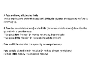 A few and few, a little and little
These expressions show the speaker’s attitude towards the quantity he/she is
referring to.
A few (for countable nouns) and a little (for uncountable nouns) describe the
quantity in a positive way:
“I’ve got a few friends” (= maybe not many, but enough)
“I’ve got a little money” (= I’ve got enough to live on)
Few and little describe the quantity in a negative way:
Few people visited him in hospital (= he had almost no visitors)
He had little money (= almost no money)

 