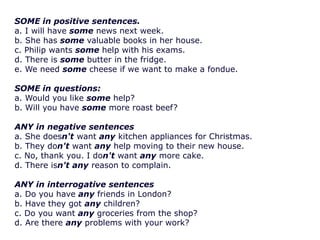 SOME in positive sentences.
a. I will have some news next week.
b. She has some valuable books in her house.
c. Philip wants some help with his exams.
d. There is some butter in the fridge.
e. We need some cheese if we want to make a fondue.
SOME in questions:
a. Would you like some help?
b. Will you have some more roast beef?
ANY in negative sentences
a. She doesn't want any kitchen appliances for Christmas.
b. They don't want any help moving to their new house.
c. No, thank you. I don't want any more cake.
d. There isn't any reason to complain.
ANY in interrogative sentences
a. Do you have any friends in London?
b. Have they got any children?
c. Do you want any groceries from the shop?
d. Are there any problems with your work?

 