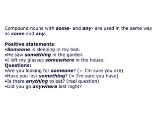 Compound nouns with some- and any- are used in the same way
as some and any.
Positive statements:
•Someone is sleeping in my bed.
•He saw something in the garden.
•I left my glasses somewhere in the house.
Questions:
•Are you looking for someone? (= I'm sure you are)
•Have you lost something? (= I'm sure you have)
•Is there anything to eat? (real question)
•Did you go anywhere last night?

 