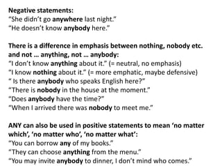 Negative statements:
“She didn’t go anywhere last night.”
“He doesn’t know anybody here.”
There is a difference in emphasis between nothing, nobody etc.
and not … anything, not … anybody:
“I don’t know anything about it.” (= neutral, no emphasis)
“I know nothing about it.” (= more emphatic, maybe defensive)
“ Is there anybody who speaks English here?”
“There is nobody in the house at the moment.”
“Does anybody have the time?”
“When I arrived there was nobody to meet me.”
ANY can also be used in positive statements to mean ‘no matter
which’, ‘no matter who’, ‘no matter what’:
“You can borrow any of my books.”
“They can choose anything from the menu.”
“You may invite anybody to dinner, I don’t mind who comes.”

 