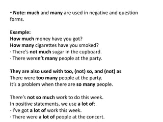 • Note: much and many are used in negative and question
forms.
Example:
How much money have you got?
How many cigarettes have you smoked?
· There’s not much sugar in the cupboard.
· There weren’t many people at the party.

They are also used with too, (not) so, and (not) as
There were too many people at the party.
It’s a problem when there are so many people.
There’s not so much work to do this week.
In positive statements, we use a lot of:
· I’ve got a lot of work this week.
· There were a lot of people at the concert.

 