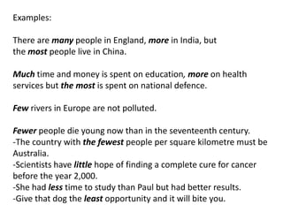 Examples:
There are many people in England, more in India, but
the most people live in China.
Much time and money is spent on education, more on health
services but the most is spent on national defence.
Few rivers in Europe are not polluted.
Fewer people die young now than in the seventeenth century.
-The country with the fewest people per square kilometre must be
Australia.
-Scientists have little hope of finding a complete cure for cancer
before the year 2,000.
-She had less time to study than Paul but had better results.
-Give that dog the least opportunity and it will bite you.

 