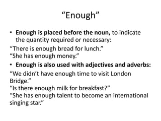 “Enough”
• Enough is placed before the noun, to indicate
the quantity required or necessary:
“There is enough bread for lunch.”
“She has enough money.”
• Enough is also used with adjectives and adverbs:
“We didn’t have enough time to visit London
Bridge.”
“Is there enough milk for breakfast?”
“She has enough talent to become an international
singing star.”

 