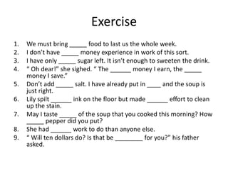 Exercise
1.
2.
3.
4.
5.

6.
7.
8.
9.

We must bring _____ food to last us the whole week.
I don’t have _____ money experience in work of this sort.
I have only _____ sugar left. It isn’t enough to sweeten the drink.
“ Oh dear!” she sighed. “ The ______ money I earn, the _____
money I save.”
Don’t add _____ salt. I have already put in ____ and the soup is
just right.
Lily spilt ______ ink on the floor but made ______ effort to clean
up the stain.
May I taste _____ of the soup that you cooked this morning? How
_____ pepper did you put?
She had ______ work to do than anyone else.
“ Will ten dollars do? Is that be ________ for you?” his father
asked.

 