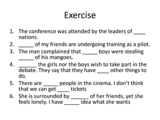 Exercise
1. The conference was attended by the leaders of ____
nations.
2. _____ of my friends are undergoing training as a pilot.
3. The man complained that _____ boys were stealing
_____ of his mangoes.
4. ______ the girls nor the boys wish to take part in the
debate. They say that they have ____ other things to
do.
5. There are _____ people in the cinema. I don’t think
that we can get ____ tickets
6. She is surrounded by ______ of her friends, yet she
feels lonely. I have _____ idea what she wants

 
