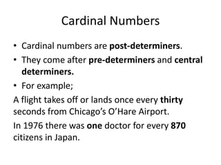 Cardinal Numbers
• Cardinal numbers are post-determiners.
• They come after pre-determiners and central
determiners.
• For example;
A flight takes off or lands once every thirty
seconds from Chicago’s O’Hare Airport.
In 1976 there was one doctor for every 870
citizens in Japan.

 