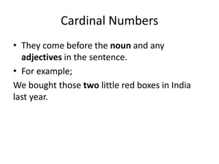 Cardinal Numbers
• They come before the noun and any
adjectives in the sentence.
• For example;
We bought those two little red boxes in India
last year.

 