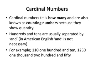 Cardinal Numbers
• Cardinal numbers tells how many and are also
known as counting numbers because they
show quantity.
• Hundreds and tens are usually separated by
‘and’ (in American English ‘and’ is not
necessary)
• For example; 110 one hundred and ten, 1250
one thousand two hundred and fifty.

 