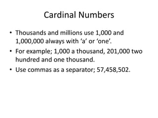 Cardinal Numbers
• Thousands and millions use 1,000 and
1,000,000 always with ‘a’ or ‘one’.
• For example; 1,000 a thousand, 201,000 two
hundred and one thousand.
• Use commas as a separator; 57,458,502.

 