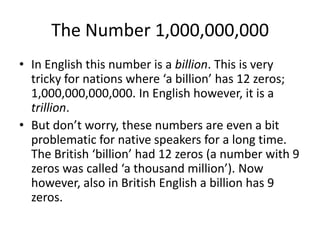 The Number 1,000,000,000
• In English this number is a billion. This is very
tricky for nations where ‘a billion’ has 12 zeros;
1,000,000,000,000. In English however, it is a
trillion.
• But don’t worry, these numbers are even a bit
problematic for native speakers for a long time.
The British ‘billion’ had 12 zeros (a number with 9
zeros was called ‘a thousand million’). Now
however, also in British English a billion has 9
zeros.

 