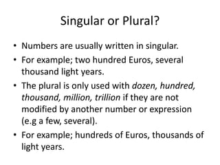 Singular or Plural?
• Numbers are usually written in singular.
• For example; two hundred Euros, several
thousand light years.
• The plural is only used with dozen, hundred,
thousand, million, trillion if they are not
modified by another number or expression
(e.g a few, several).
• For example; hundreds of Euros, thousands of
light years.

 