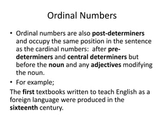 Ordinal Numbers
• Ordinal numbers are also post-determiners
and occupy the same position in the sentence
as the cardinal numbers: after predeterminers and central determiners but
before the noun and any adjectives modifying
the noun.
• For example;
The first textbooks written to teach English as a
foreign language were produced in the
sixteenth century.

 