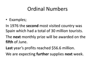 Ordinal Numbers
• Examples;
In 1976 the second most visited country was
Spain which had a total of 30 million tourists.
The next monthly prize will be awarded on the
fifth of June.
Last year’s profits reached $56.6 million.
We are expecting further supplies next week.

 