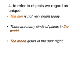 4. to refer to objects we regard as
unique:
• The sun is not very bright today.
• There are many kinds of plants in the

world.

• The moon glows in the dark night.

 