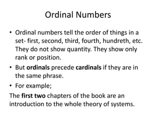 Ordinal Numbers
• Ordinal numbers tell the order of things in a
set- first, second, third, fourth, hundreth, etc.
They do not show quantity. They show only
rank or position.
• But ordinals precede cardinals if they are in
the same phrase.
• For example;
The first two chapters of the book are an
introduction to the whole theory of systems.

 