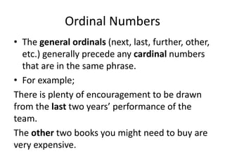 Ordinal Numbers
• The general ordinals (next, last, further, other,
etc.) generally precede any cardinal numbers
that are in the same phrase.
• For example;
There is plenty of encouragement to be drawn
from the last two years’ performance of the
team.
The other two books you might need to buy are
very expensive.

 